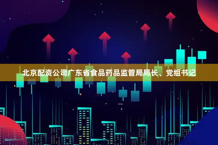 北京配资公司广东省食品药品监管局局长、党组书记