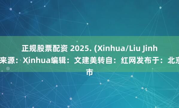 正规股票配资 2025. (Xinhua/Liu Jinhai)来源：Xinhua编辑：文建美转自：红网发布于：北京市