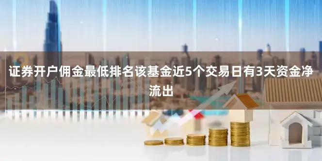 证券开户佣金最低排名该基金近5个交易日有3天资金净流出