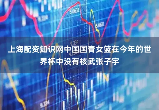 上海配资知识网中国国青女篮在今年的世界杯中没有核武张子宇