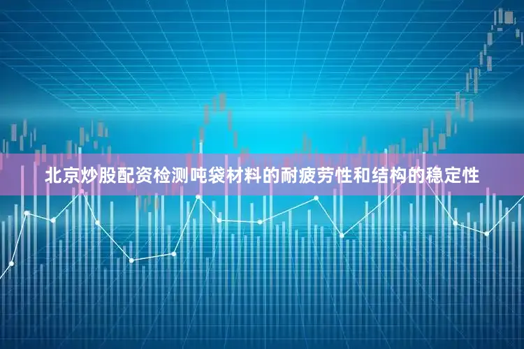 北京炒股配资检测吨袋材料的耐疲劳性和结构的稳定性