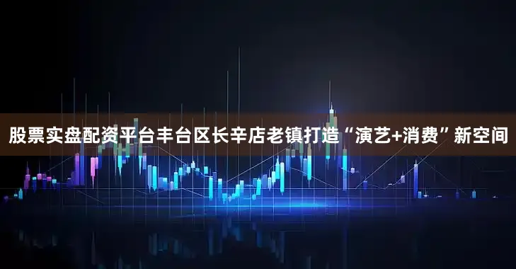 股票实盘配资平台丰台区长辛店老镇打造“演艺+消费”新空间