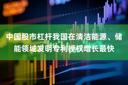 中国股市杠杆我国在清洁能源、储能领域发明专利授权增长最快