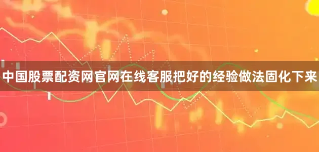 中国股票配资网官网在线客服把好的经验做法固化下来