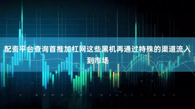 配资平台查询首推加杠网这些黑机再通过特殊的渠道流入到市场