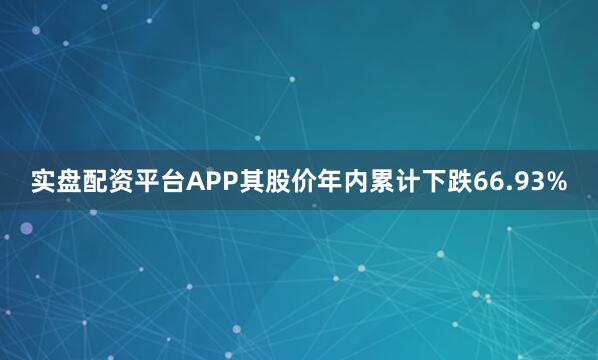 实盘配资平台APP其股价年内累计下跌66.93%
