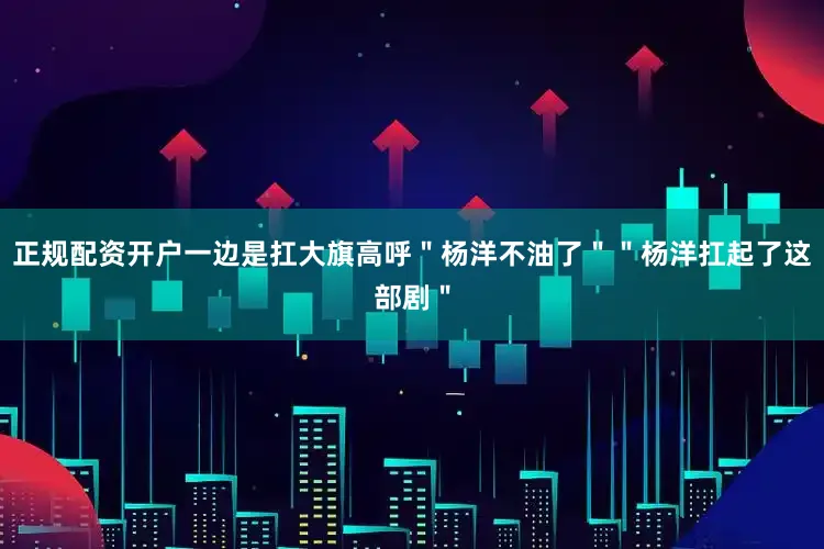 正规配资开户一边是扛大旗高呼＂杨洋不油了＂＂杨洋扛起了这部剧＂