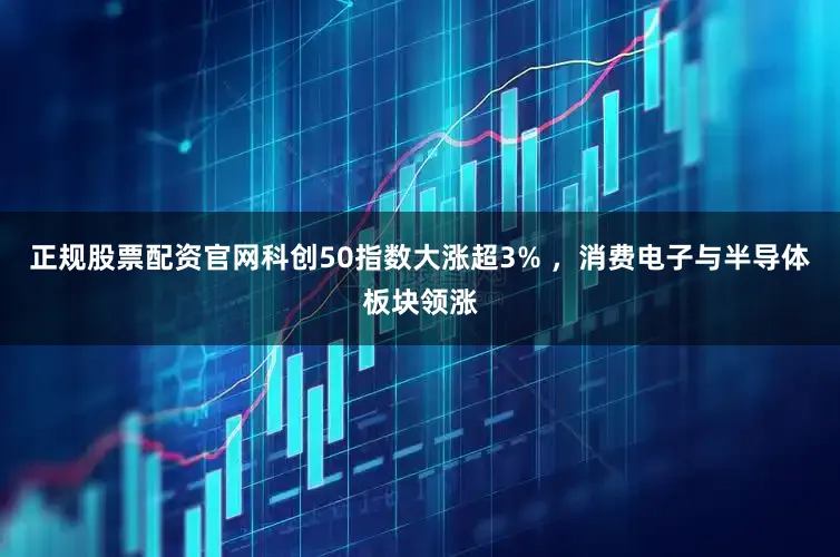 正规股票配资官网科创50指数大涨超3% ，消费电子与半导体板块领涨