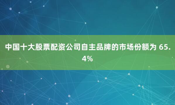 中国十大股票配资公司自主品牌的市场份额为 65.4%