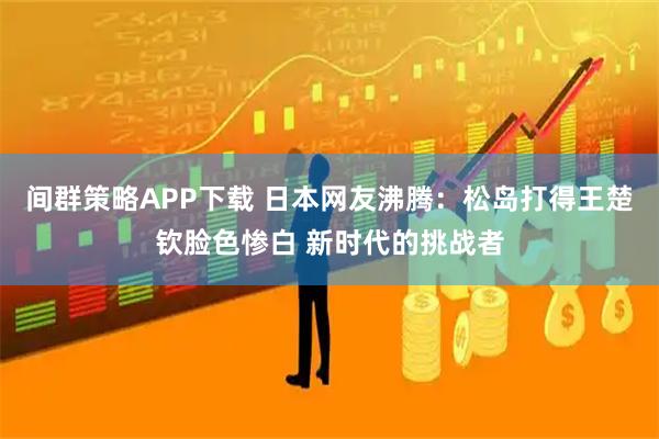 间群策略APP下载 日本网友沸腾：松岛打得王楚钦脸色惨白 新时代的挑战者