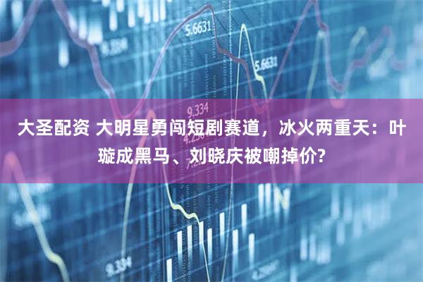 大圣配资 大明星勇闯短剧赛道，冰火两重天：叶璇成黑马、刘晓庆被嘲掉价?