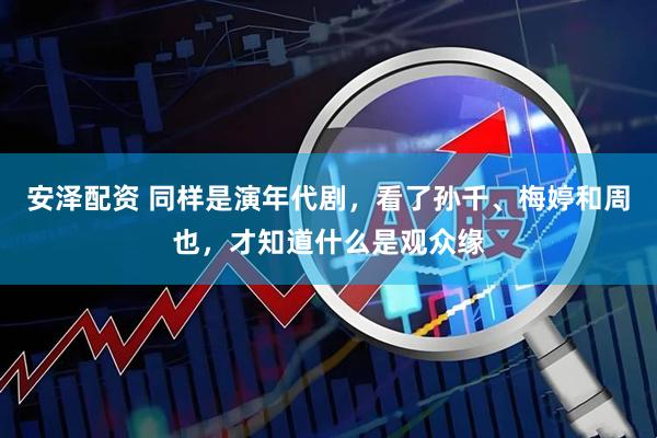 安泽配资 同样是演年代剧，看了孙千、梅婷和周也，才知道什么是观众缘