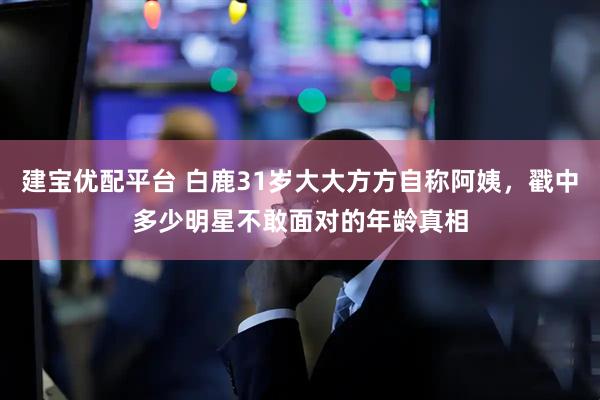 建宝优配平台 白鹿31岁大大方方自称阿姨，戳中多少明星不敢面对的年龄真相