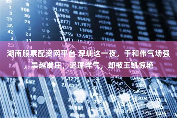 湖南股票配资网平台 深圳这一夜，于和伟气场强，吴越端庄，迟蓬洋气，却被王凯惊艳