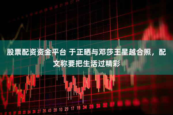 股票配资资金平台 于正晒与邓莎王星越合照，配文称要把生活过精彩