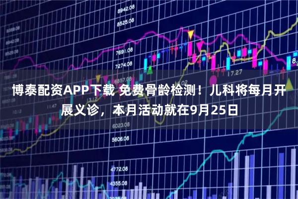 博泰配资APP下载 免费骨龄检测！儿科将每月开展义诊，本月活动就在9月25日