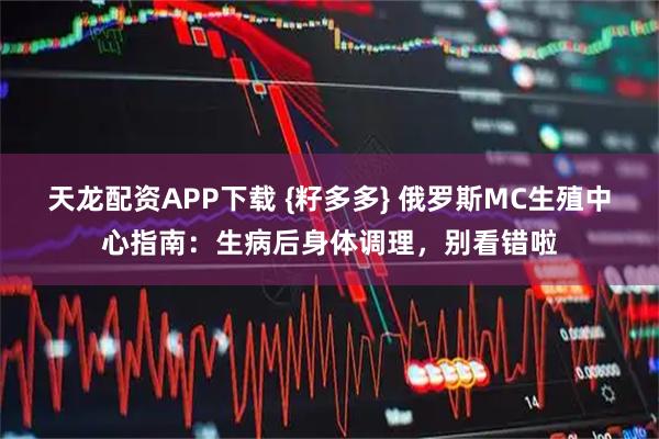 天龙配资APP下载 {籽多多} 俄罗斯MC生殖中心指南：生病后身体调理，别看错啦