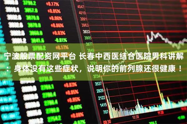 宁波股票配资网平台 长春中西医结合医院男科讲解：身体没有这些症状，说明你的前列腺还很健康 ！