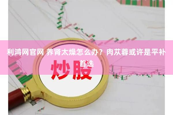 利鸿网官网 养肾太燥怎么办？肉苁蓉或许是平补首选