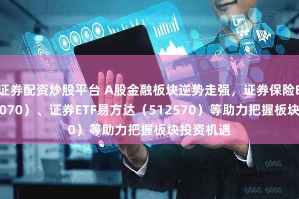 证券配资炒股平台 A股金融板块逆势走强，证券保险ETF（512070）、证券ETF易方达（512570）等助力把握板块投资机遇