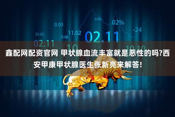 鑫配网配资官网 甲状腺血流丰富就是恶性的吗?西安甲康甲状腺医生张新亮来解答!