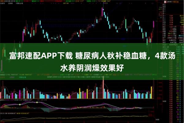富邦速配APP下载 糖尿病人秋补稳血糖，4款汤水养阴润燥效果好