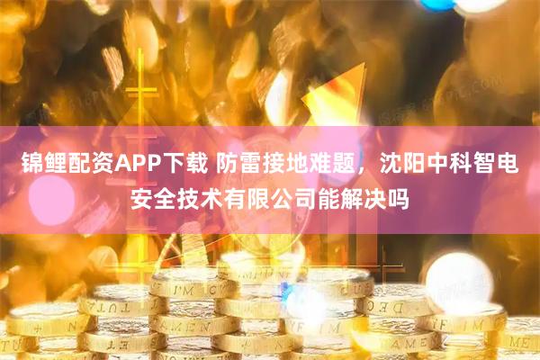 锦鲤配资APP下载 防雷接地难题，沈阳中科智电安全技术有限公司能解决吗