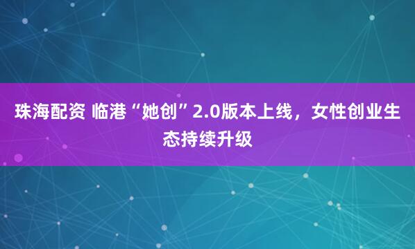 珠海配资 临港“她创”2.0版本上线，女性创业生态持续升级