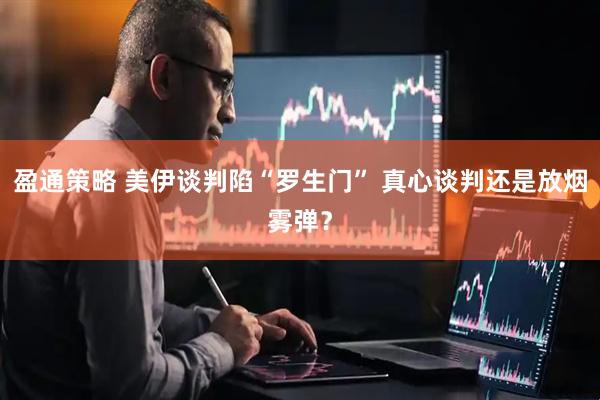 盈通策略 美伊谈判陷“罗生门” 真心谈判还是放烟雾弹？