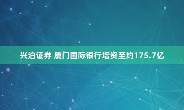 兴泊证券 厦门国际银行增资至约175.7亿