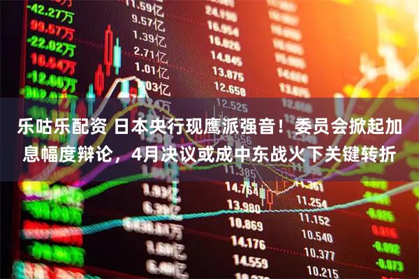 乐咕乐配资 日本央行现鹰派强音！委员会掀起加息幅度辩论，4月决议或成中东战火下关键转折