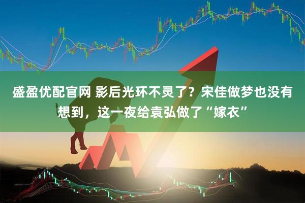 盛盈优配官网 影后光环不灵了？宋佳做梦也没有想到，这一夜给袁弘做了“嫁衣”