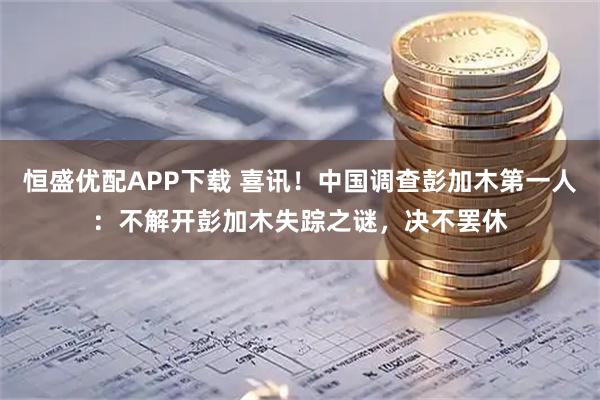 恒盛优配APP下载 喜讯！中国调查彭加木第一人：不解开彭加木失踪之谜，决不罢休