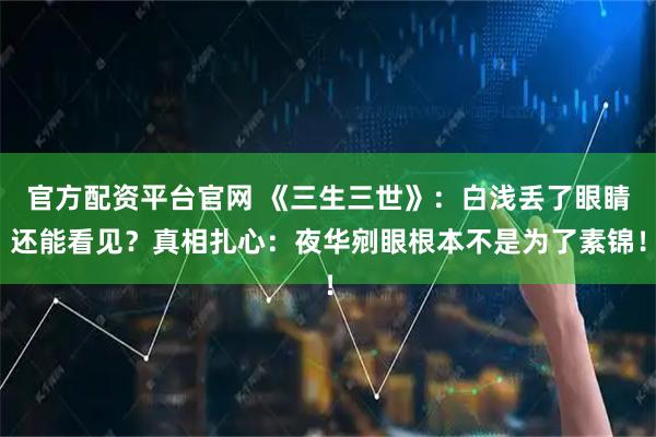 官方配资平台官网 《三生三世》：白浅丢了眼睛还能看见？真相扎心：夜华剜眼根本不是为了素锦！