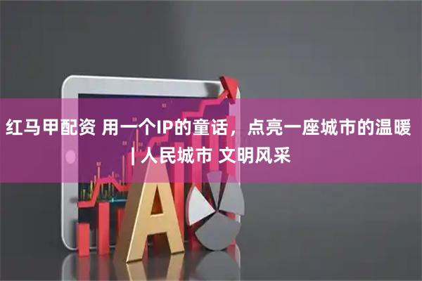 红马甲配资 用一个IP的童话，点亮一座城市的温暖 | 人民城市 文明风采