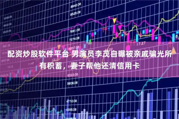 配资炒股软件平台 男演员李茂自曝被亲戚骗光所有积蓄，妻子帮他还清信用卡