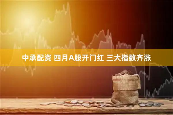 中承配资 四月A股开门红 三大指数齐涨