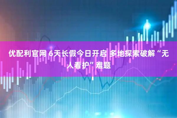 优配利官网 6天长假今日开启 多地探索破解“无人看护”难题