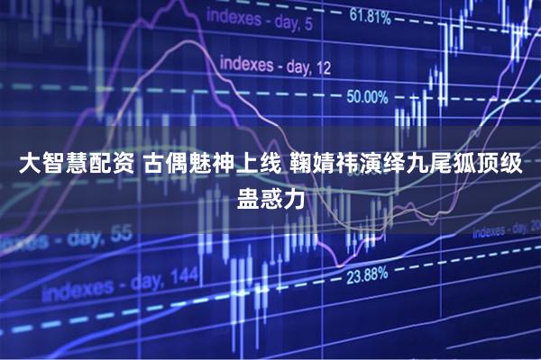 大智慧配资 古偶魅神上线 鞠婧祎演绎九尾狐顶级蛊惑力
