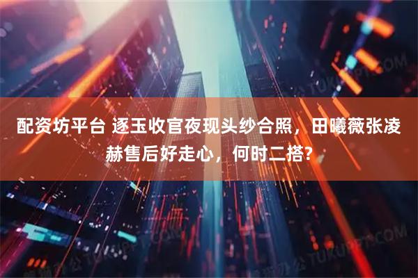 配资坊平台 逐玉收官夜现头纱合照，田曦薇张凌赫售后好走心，何时二搭?