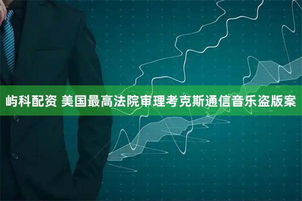 屿科配资 美国最高法院审理考克斯通信音乐盗版案