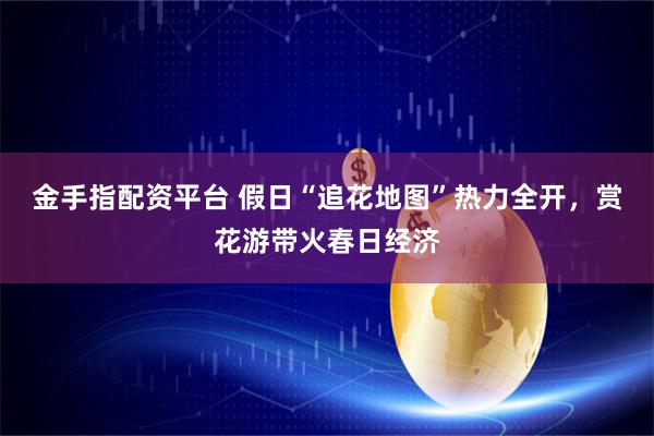 金手指配资平台 假日“追花地图”热力全开，赏花游带火春日经济