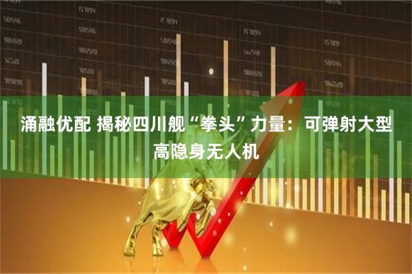 涌融优配 揭秘四川舰“拳头”力量：可弹射大型高隐身无人机