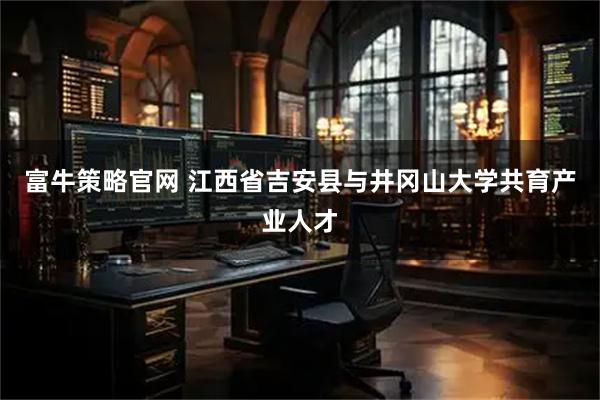 富牛策略官网 江西省吉安县与井冈山大学共育产业人才
