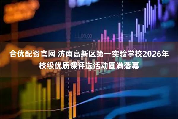 合优配资官网 济南高新区第一实验学校2026年校级优质课评选活动圆满落幕