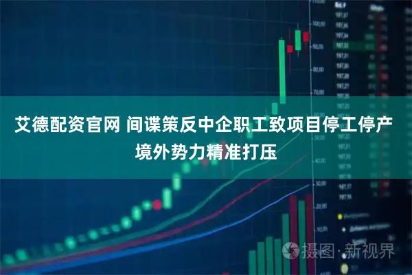 艾德配资官网 间谍策反中企职工致项目停工停产 境外势力精准打压