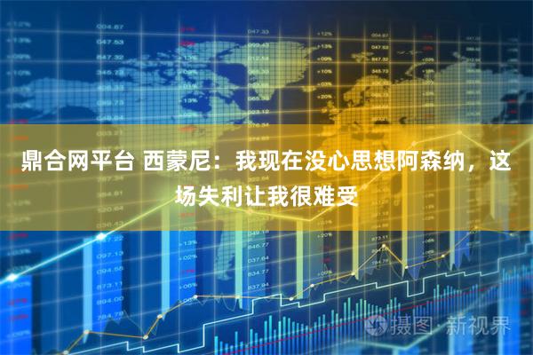 鼎合网平台 西蒙尼：我现在没心思想阿森纳，这场失利让我很难受