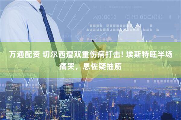 万通配资 切尔西遭双重伤病打击! 埃斯特旺半场痛哭，恩佐疑抽筋