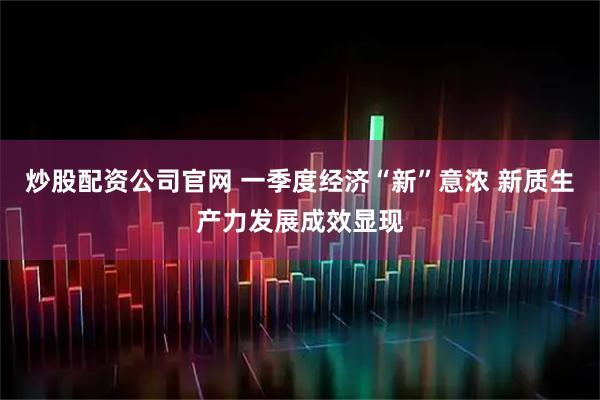 炒股配资公司官网 一季度经济“新”意浓 新质生产力发展成效显现