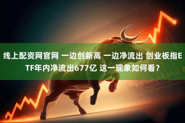 线上配资网官网 一边创新高 一边净流出 创业板指ETF年内净流出677亿 这一现象如何看？